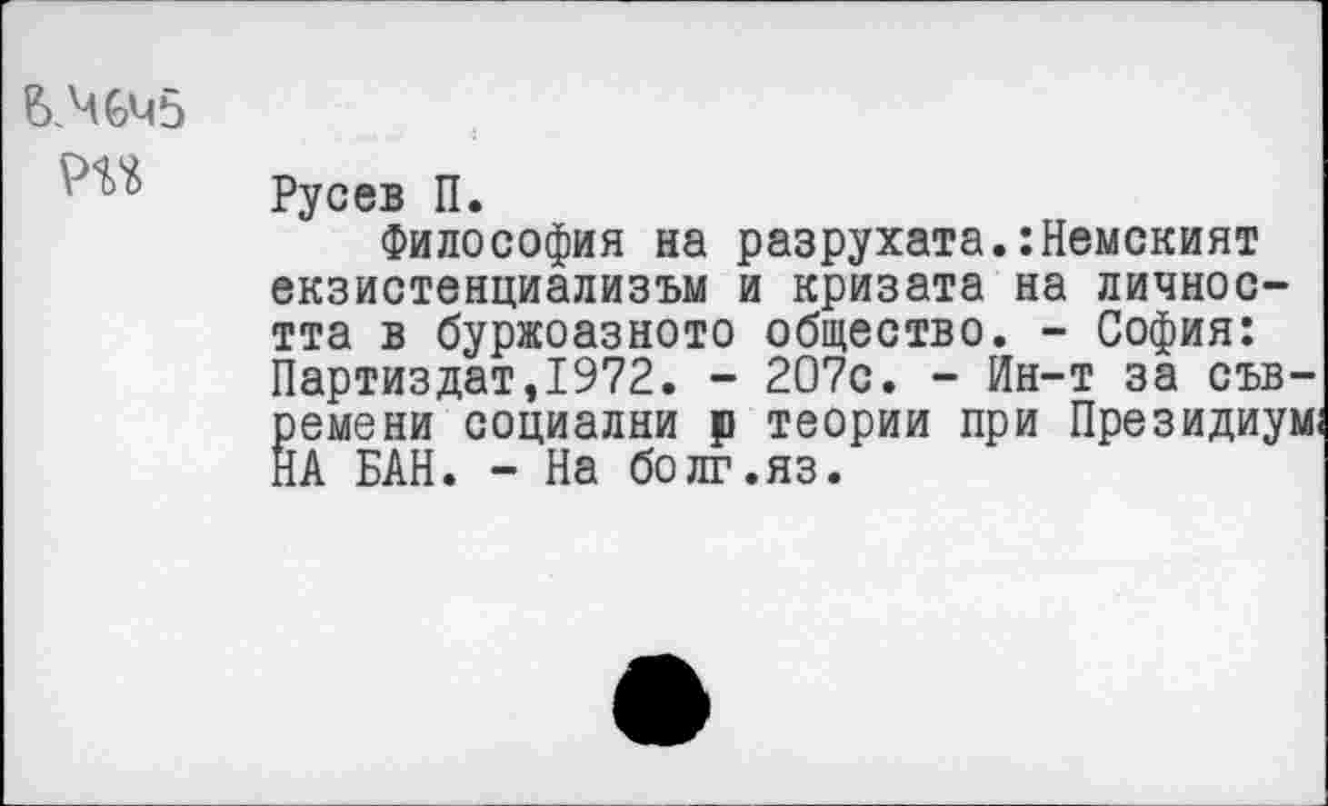 ﻿ВМч5
Русев П.
Философия на разрухата.:Немският екзистенциализъм и кризата на личнос-тта в буржоазното общество. - София: Партиздат,1972. - 207с. - Ин-т за съв-ремени социални р теории при Президиум: НА БАН. - На болг.яз.